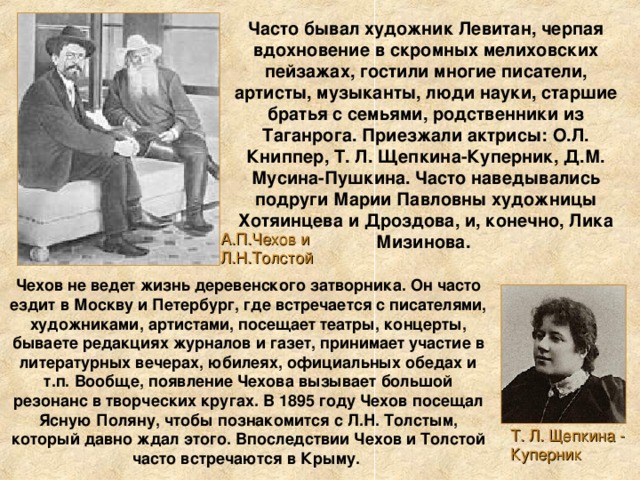 Часто бывал художник Левитан, черпая вдохновение в скромных мелиховских пейзажах, гостили многие писатели, артисты, музыканты, люди науки, старшие братья с семьями, родственники из Таганрога. Приезжали актрисы: О.Л. Книппер, Т. Л. Щепкина-Куперник, Д.М. Мусина-Пушкина. Часто наведывались подруги Марии Павловны художницы Хотяинцева и Дроздова, и, конечно, Лика Мизинова. А.П.Чехов и Л.Н.Толстой Чехов не ведет жизнь деревенского затворника. Он часто ездит в Москву и Петербург, где встречается с писателями, художниками, артистами, посещает театры, концерты, бываете редакциях журналов и газет, принимает участие в литературных вечерах, юбилеях, официальных обедах и т.п. Вообще, появление Чехова вызывает большой резонанс в творческих кругах. В 1895 году Чехов посещал Ясную Поляну, чтобы познакомится с Л.Н. Толстым, который давно ждал этого. Впоследствии Чехов и Толстой часто встречаются в Крыму. Т. Л. Щепкина - Куперник