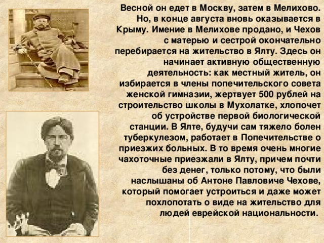 Весной он едет в Москву, затем в Мелихово. Но, в конце августа вновь оказывается в Крыму. Имение в Мелихове продано, и Чехов с матерью и сестрой окончательно перебирается на жительство в Ялту. Здесь он начинает активную общественную деятельность: как местный житель, он избирается в члены попечительского совета женской гимназии, жертвует 500 рублей на строительство школы в Мухолатке, хлопочет об устройстве первой биологической станции. В Ялте, будучи сам тяжело болен туберкулезом, работает в Попечительстве о приезжих больных. В то время очень многие чахоточные приезжали в Ялту, причем почти без денег, только потому, что были наслышаны об Антоне Павловиче Чехове, который помогает устроиться и даже может похлопотать о виде на жительство для людей еврейской национальности.