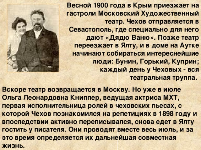 Весной 1900 года в Крым приезжает на гастроли Московский Художественный театр. Чехов отправляется в Севастополь, где специально для него дают «Дядю Ваню». Позже театр переезжает в Ялту, и в доме на Аутке начинают собираться интереснейшие люди: Бунин, Горький, Куприн; каждый день у Чеховых - вся театральная труппа. Вскоре театр возвращается в Москву. Но уже в июле Ольга Леонардовна Книппер, ведущая актриса МХТ, первая исполнительница ролей в чеховских пьесах, с которой Чехов познакомился на репетициях в 1898 году и впоследствии активно переписывался, снова едет в Ялту гостить у писателя. Они проводят вместе весь июль, и за это время определяется их дальнейшая совместная жизнь.