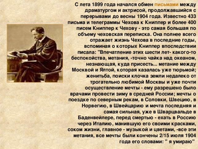 С лета 1899 года начался обмен письмами между драматургом и актрисой, продолжавшийся с перерывами до весны 1904 года. Известно 433 письма и телеграммы Чехова к Книппер и более 400 писем Книппер к Чехову - это самая большая по объему чеховская переписка. Она полнее всего отражает жизнь Чехова в последние годы, вспоминая о которых Книппер впоследствии писала: 