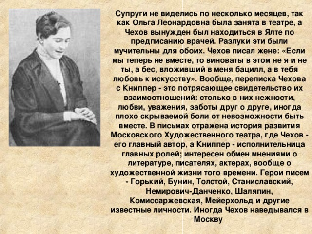 Супруги не виделись по несколько месяцев, так как Ольга Леонардовна была занята в театре, а Чехов вынужден был находиться в Ялте по предписанию врачей. Разлуки эти были мучительны для обоих. Чехов писал жене: «Если мы теперь не вместе, то виноваты в этом не я и не ты, а бес, вложивший в меня бацилл, а в тебя любовь к искусству». Вообще, переписка Чехова с Книппер - это потрясающее свидетельство их взаимоотношений: столько в них нежности, любви, уважения, заботы друг о друге, иногда плохо скрываемой боли от невозможности быть вместе. В письмах отражена история развития Московского Художественного театра, где Чехов - его главный автор, а Книппер - исполнительница главных ролей; интересен обмен мнениями о литературе, писателях, актерах, вообще о художественной жизни того времени. Герои писем - Горький, Бунин, Толстой, Станиславский, Немирович-Данченко, Шаляпин, Комиссаржевская, Мейерхольд и другие известные личности. Иногда Чехов наведывался в Москву