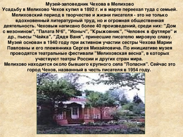 Музей-заповедник Чехова в Мелихово Усадьбу в Мелихово Чехов купил в 1892 г. и в марте переехал туда с семьей. Мелиховский период в творчестве и жизни писателя - это не только вдохновенный литературный труд, но и огромная общественная деятельность. Чеховым написано более 40 произведений, среди них: 