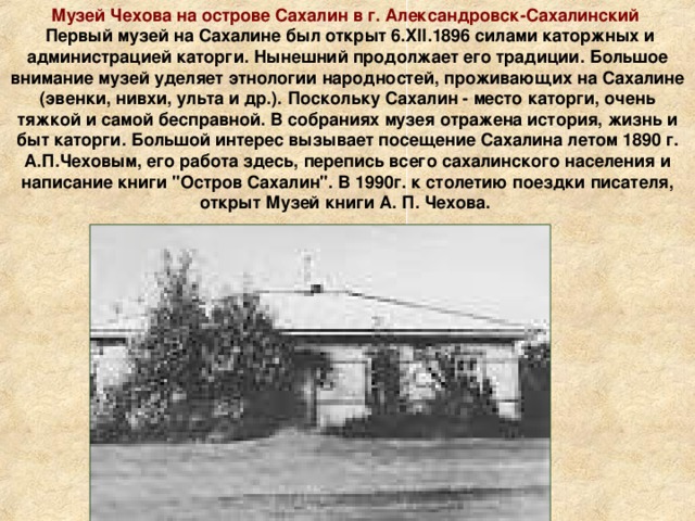 Музей Чехова на острове Сахалин в г. Александровск-Сахалинский  Первый музей на Сахалине был открыт 6.XII.1896 силами каторжных и администрацией каторги. Нынешний продолжает его традиции. Большое внимание музей уделяет этнологии народностей, проживающих на Сахалине (эвенки, нивхи, ульта и др.). Поскольку Сахалин - место каторги, очень тяжкой и самой бесправной. В собраниях музея отражена история, жизнь и быт каторги. Большой интерес вызывает посещение Сахалина летом 1890 г. А.П.Чеховым, его работа здесь, перепись всего сахалинского населения и написание книги 