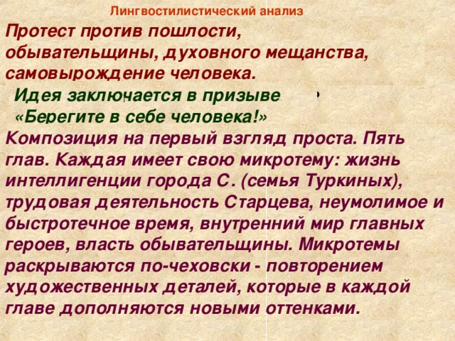 Лингвостилистический анализ  Протест против пошлости, обывательщины, духовного мещанства, самовырождение человека. - Какова центральная тема рассказа? Идея заключается в призыве «Берегите в себе человека!» - Какова основная идея произведения? Композиция на первый взгляд проста. Пять глав. Каждая имеет свою микротему: жизнь интеллигенции города С. (семья Туркиных), трудовая деятельность Старцева, неумолимое и быстротечное время, внутренний мир главных героев, власть обывательщины. Микротемы раскрываются по-чеховски - повторением художественных деталей, которые в каждой главе дополняются новыми оттенками. - Какова композиция рассказа?