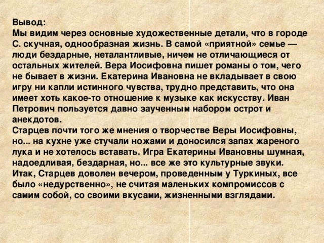 Вывод: Мы видим через основные художественные детали, что в городе С. скучная, однообразная жизнь. В самой «приятной» семье — люди бездарные, неталантливые, ничем не отличающиеся от остальных жителей. Вера Иосифовна пишет романы о том, чего не бывает в жизни. Екатерина Ивановна не вкладывает в свою игру ни капли истинного чувства, трудно представить, что она имеет хоть какое-то отношение к музыке как искусству. Иван Петрович пользуется давно заученным набором острот и анекдотов. Старцев почти того же мнения о творчестве Веры Иосифовны, но... на кухне уже стучали ножами и доносился запах жареного лука и не хотелось вставать. Игра Екатерины Ивановны шумная, надоедливая, бездарная, но... все же это культурные звуки. Итак, Старцев доволен вечером, проведенным у Туркиных, все было «недурственно», не считая маленьких компромиссов с самим собой, со своими вкусами, жизненными взглядами.