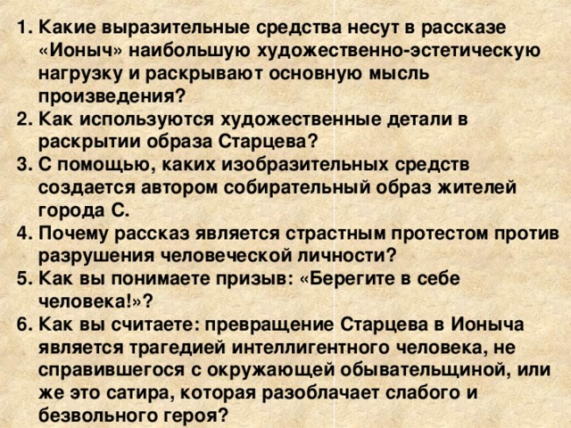 Какие выразительные средства несут в рассказе «Ионыч» наибольшую художественно-эстетическую нагрузку и раскрывают основную мысль произведения? Как используются художественные детали в раскрытии образа Старцева? С помощью, каких изобразительных средств создается автором собирательный образ жителей города С. Почему рассказ является страстным протестом против разрушения человеческой личности? Как вы понимаете призыв: «Берегите в себе человека!»? Как вы считаете: превращение Старцева в Ионыча является трагедией интеллигентного человека, не справившегося с окружающей обывательщиной, или же это сатира, которая разоблачает слабого и безвольного героя?