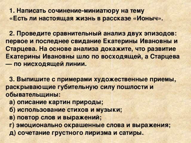 1. Написать сочинение-миниатюру на тему «Есть ли настоящая жизнь в рассказе «Ионыч».  2. Проведите сравнительный анализ двух эпизодов: первое и последнее свидание Екатерины Ивановны и Старцева. На основе анализа докажите, что развитие Екатерины Ивановны шло по восходящей, а Старцева — по нисходящей линии.  3. Выпишите с примерами художественные приемы, раскрывающие губительную силу пошлости и обывательщины: а) описание картин природы; б) использование стихов и музыки; в) повтор слов и выражений; г) эмоционально окрашенные слова и выражения; д) сочетание грустного лиризма и сатиры.