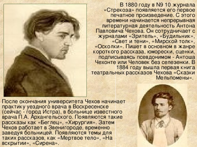 В 1880 году в N9 10 журнала «Стрекоза» появляется его первое печатное произведение. С этого времени начинается непрерывная литературная деятельность Антона Павловича Чехова. Он сотрудничает с журналами «Зритель», «Будильник», «Свет и тени», «Мирской толк», «Осколки». Пишет в основном в жанре короткого рассказа, юморески, сценки, подписываясь псевдонимом - Антоша Чехонте или Человек без селезенки. В 1884 году вышла первая книга театральных рассказов Чехова «Сказки Мельпомены». После окончания университета Чехов начинает практику уездного врача в Воскресенске (сейчас - город Истра), в больнице известного врача П.А. Архангельского. Появляются такие рассказы как «Беглец», «Хирургия». Затем Чехов работает в Звенигороде, временно заведуя больницей. Появляются темы для таких рассказов, как «Мертвое тело», «На вскрытии», «Сирена».