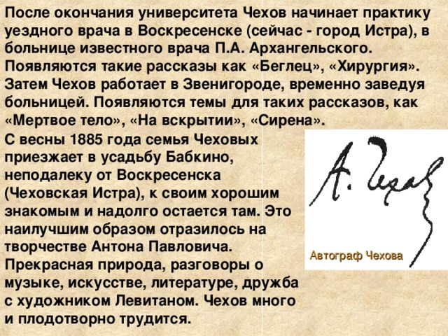 После окончания университета Чехов начинает практику уездного врача в Воскресенске (сейчас - город Истра), в больнице известного врача П.А. Архангельского. Появляются такие рассказы как «Беглец», «Хирургия». Затем Чехов работает в Звенигороде, временно заведуя больницей. Появляются темы для таких рассказов, как «Мертвое тело», «На вскрытии», «Сирена».  С весны 1885 года семья Чеховых приезжает в усадьбу Бабкино, неподалеку от Воскресенска (Чеховская Истра), к своим хорошим знакомым и надолго остается там. Это наилучшим образом отразилось на творчестве Антона Павловича. Прекрасная природа, разговоры о музыке, искусстве, литературе, дружба с художником Левитаном. Чехов много и плодотворно трудится. Автограф Чехова