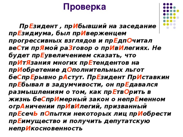 Проверка  Пр Е зидент , пр И бывший на заседание пр Е зидиума, был пр И верженцем прогрессивных взглядов и пр Е дп О читал ве С ти пр Я мой ра З говор о пр И в И легиях. Не будет пр Е увеличением сказать, что пр И т Я зания многих пр Е тендентов на пр И обретение д О полнительных льгот бе С пр Е рывно р А стут. Пр Е зидент Пр И ставкин пр Е бывал в задумчивости, он пр Е давался размышлениям о том, как пр Е тв О рить в жизнь бе С пр И мерный закон о непр Е менном огр А ничении пр И в И легий, призванный пр Е сеч Ь п О пытки некоторых лиц пр И обрести пр Е имущество и получить депутатскую непр И косновенность