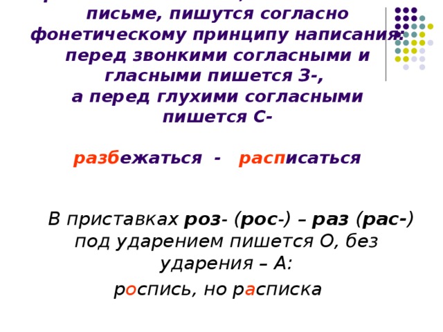 Приставки на З- и С- , изменяемые на письме, пишутся согласно фонетическому принципу написания: перед звонкими согласными и гласными пишется З-,  а перед глухими согласными пишется С-   разб ежаться - расп исаться  В приставках роз - ( рос -) – раз ( рас- ) под ударением пишется О, без ударения – А: р о спись, но р а списка