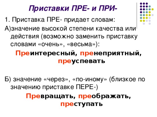 Приставки ПРЕ- и ПРИ- 1. Приставка ПРЕ- придает словам: А)значение высокой степени качества или действия (возможно заменить приставку словами «очень», «весьма»): Пре интересный, пре неприятный, пре успевать Б) значение «через», «по-иному» (близкое по значению приставке ПЕРЕ-) Пре вращать, пре ображать, пре ступать