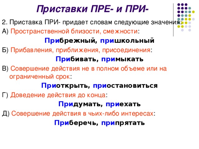 Приставки ПРЕ- и ПРИ- 2. Приставка ПРИ- придает словам следующие значения: А) Пространственной близости, смежности : При брежный, при школьный Б) Прибавления, приближения, присоединения : При бивать, при мыкать В) Совершение действия не в полном объеме или на ограниченный срок : При открыть, при остановиться Г) Доведение действия до конца : При думать, при ехать Д) Совершение действия в чьих-либо интересах : При беречь, при прятать