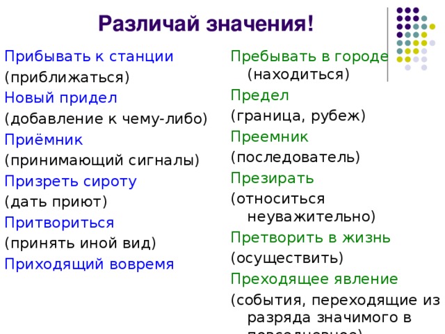 Различай значения! Прибывать к станции Пребывать в городе (находиться) (приближаться) Предел Новый придел (граница, рубеж) (добавление к чему-либо) Преемник (последователь) Приёмник Презирать (принимающий сигналы) (относиться неуважительно) Призреть сироту Претворить в жизнь (дать приют) (осуществить) Притвориться Преходящее явление (принять иной вид) Приходящий вовремя (события, переходящие из разряда значимого в повседневное)