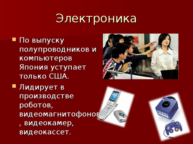 По выпуску полупроводников и компьютеров Япония уступает только США. Лидирует в производстве роботов, видеомагнитофонов, видеокамер, видеокассет.