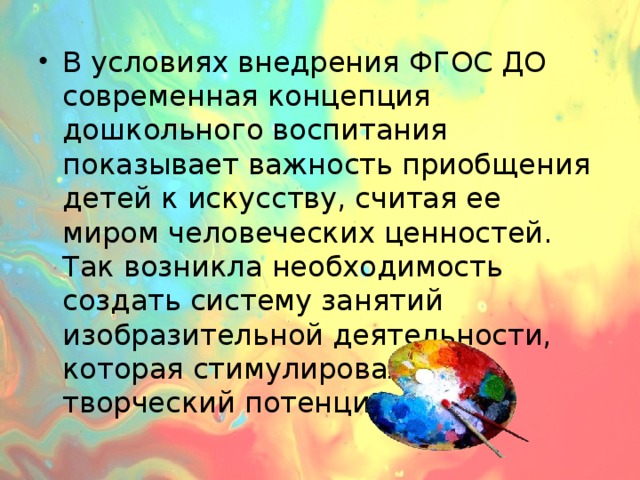 В условиях внедрения ФГОС ДО современная концепция дошкольного воспитания показывает важность приобщения детей к искусству, считая ее миром человеческих ценностей. Так возникла необходимость создать систему занятий изобразительной деятельности, которая стимулировала бы творческий потенциал детей.