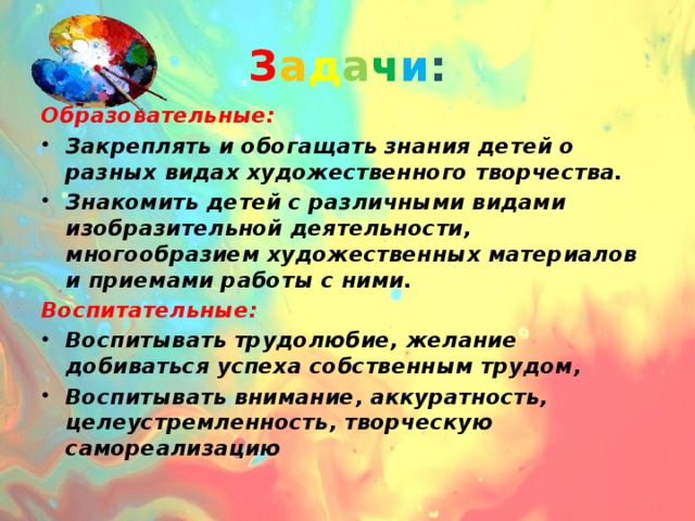 З а д а ч и : Образовательные: Закреплять и обогащать знания детей о разных видах художественного творчества. Знакомить детей с различными видами изобразительной деятельности, многообразием художественных материалов и приемами работы с ними. Воспитательные: Воспитывать трудолюбие, желание добиваться успеха собственным трудом, Воспитывать внимание, аккуратность, целеустремленность, творческую самореализацию