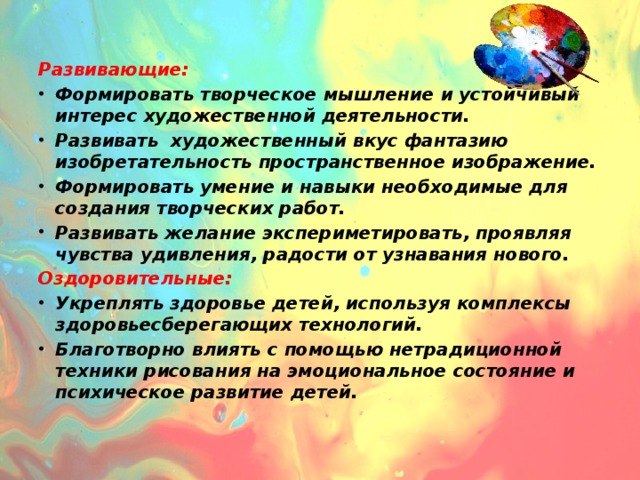 Развивающие: Формировать творческое мышление и устойчивый интерес художественной деятельности. Развивать художественный вкус фантазию изобретательность пространственное изображение. Формировать умение и навыки необходимые для создания творческих работ. Развивать желание экспериметировать, проявляя чувства удивления, радости от узнавания нового. Оздоровительные: Укреплять здоровье детей, используя комплексы здоровьесберегающих технологий. Благотворно влиять с помощью нетрадиционной техники рисования на эмоциональное состояние и психическое развитие детей.