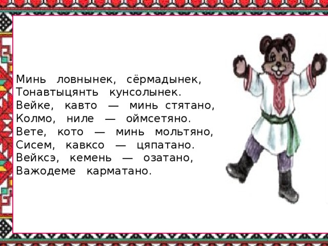 Минь ловнынек, сёрмадынек, Тонавтыцянть кунсолынек. Вейке, кавто — минь стятано, Колмо, ниле — оймсетяно. Вете, кото — минь мольтяно, Сисем, кавксо — цяпатано. Вейксэ, кемень — озатано, Важодеме карматано.