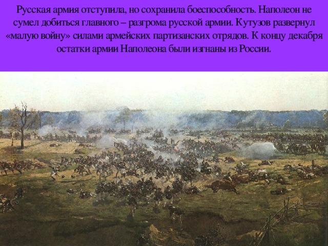 Русская армия отступила, но сохранила боеспособность. Наполеон не сумел добиться главного – разгрома русской армии. Кутузов развернул «малую войну» силами армейских партизанских отрядов. К концу декабря остатки армии Наполеона были изгнаны из России.