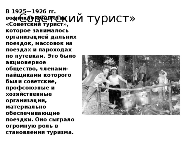 «Советский турист» В 1925—1926 гг. возникло общество «Советский турист», которое занималось организацией дальних поездок, массовок на поездах и пароходах по путевкам. Это было акционерное общество, членами-пайщиками которого были советские, профсоюзные и хозяйственные организации, материально обеспечивающие поездки. Оно сыграло огромную роль в становлении туризма.