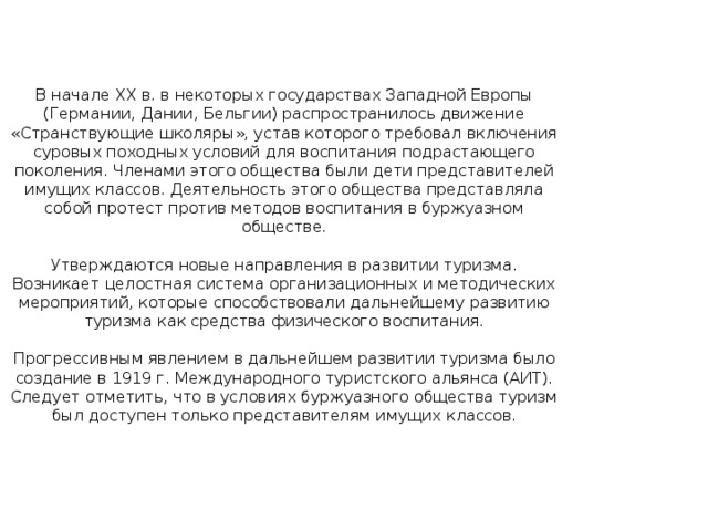 В начале XX в. в некоторых государствах Западной Европы (Германии, Дании, Бельгии) распространилось движение «Странствующие школяры», устав которого требовал включения суровых походных условий для воспитания подрастающего поколения. Членами этого общества были дети представителей имущих классов. Деятельность этого общества представляла собой протест против методов воспитания в буржуазном обществе.   Утверждаются новые направления в развитии туризма. Возникает целостная система организационных и методических мероприятий, которые способствовали дальнейшему развитию туризма как средства физического воспитания.   Прогрессивным явлением в дальнейшем развитии туризма было создание в 1919 г. Международного туристского альянса (АИТ). Следует отметить, что в условиях буржуазного общества туризм был доступен только представителям имущих классов.