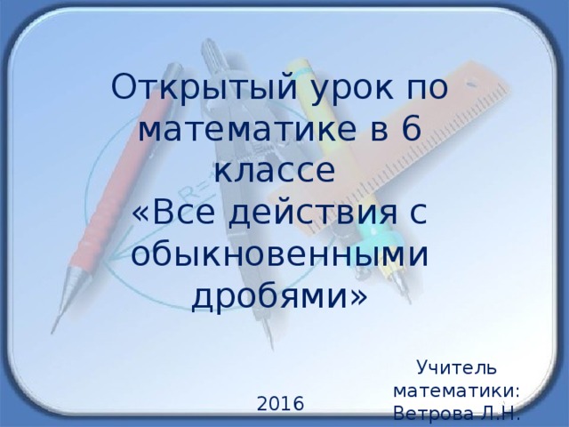 Открытый урок по математике в 6 классе «Все действия с обыкновенными дробями» Учитель математики: Ветрова Л.Н. 2016