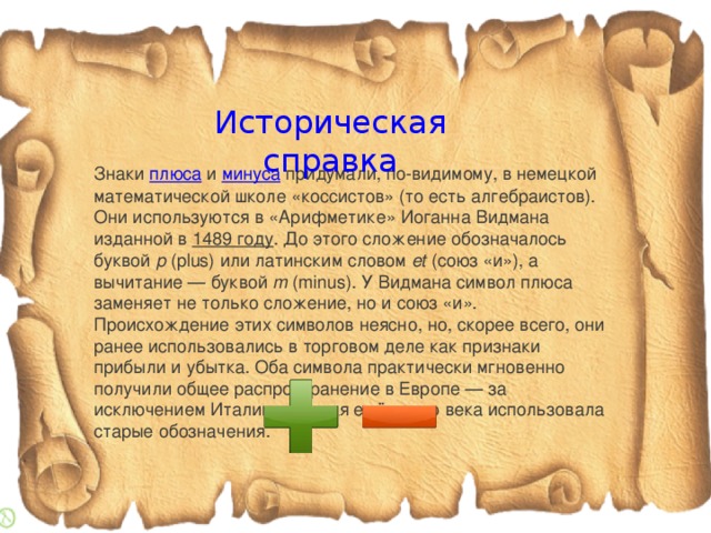 Историческая справка Знаки  плюса  и  минуса  придумали, по-видимому, в немецкой математической школе «коссистов» (то есть алгебраистов). Они используются в «Арифметике» Иоганна Видмана изданной в  1489 году . До этого сложение обозначалось буквой  p  (plus) или латинским словом  et  (союз «и»), а вычитание — буквой  m  (minus). У Видмана символ плюса заменяет не только сложение, но и союз «и». Происхождение этих символов неясно, но, скорее всего, они ранее использовались в торговом деле как признаки прибыли и убытка. Оба символа практически мгновенно получили общее распространение в Европе — за исключением Италии, которая ещё около века использовала старые обозначения.