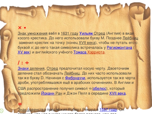 × ∙ Знак умножения   ввёл в  1631 году   Уильям Отред  (Англия) в виде косого крестика. До него использовали букву M. Позднее  Лейбниц  заменил крестик на точку (конец  XVII века ), чтобы не путать его с буквой  x ; до него такая символика встречалась у  Региомонтана  ( XV век ) и английского учёного Томаса Хэрриота .   / : ÷ Знаки деления .  Отред  предпочитал косую черту. Двоеточием деление стал обозначать  Лейбниц . До них часто использовали также букву D. Начиная с  Фибоначчи , используется также черта дроби, употреблявшаяся ещё в арабских сочинениях. В Англии и США распространение получил символ  ÷ ( обелюс ), который предложили  Йоханн Ран  и Джон Пелл в середине  XVII века . = Знак равенства   предложил Роберт Рекорд в  1557 году . Он пояснил, что нет в мире ничего более равного, чем два параллельных отрезка одинаковой длины. В континентальной Европе знак равенства был введён  Лейбницем .