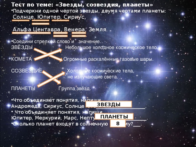 Тест по теме: «Звезды, созвездия, планеты» Подчеркни одной чертой звезды, двумя чертами планеты:  Солнце, Юпитер, Сириус,  Альфа Центавра, Венера, Земля.   Соедини стрелкой слово и   значение. ЗВЁЗДЫ                   Небольшое холодное космическое тело.   КОМЕТА                 Огромные раскалённые газовые шары.   СОЗВЕЗДИЕ  Холодные космические тела,   не излучающие света. ПЛАНЕТЫ                 Группа звёзд.   Что объединяет понятия, напиши. Андромеда, Сириус, Солнце -это____________________.   Что объединяет понятия, напиши. Юпитер, Меркурий, Марс, Нептун - это______________. Сколько планет входят в солнечную систему?___. ЗВЕЗДЫ ПЛАНЕТЫ 8