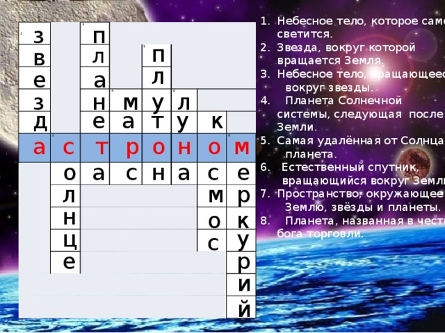 Небесное тело, которое само светится. Звезда, вокруг которой вращается Земля. Небесное тело, вращающееся  вокруг звезды. 4. Планета Солнечной системы, следующая после Земли. Самая удалённая от Солнца  планета. 6. Естественный спутник,  вращающийся вокруг Земли. Пространство, окружающее