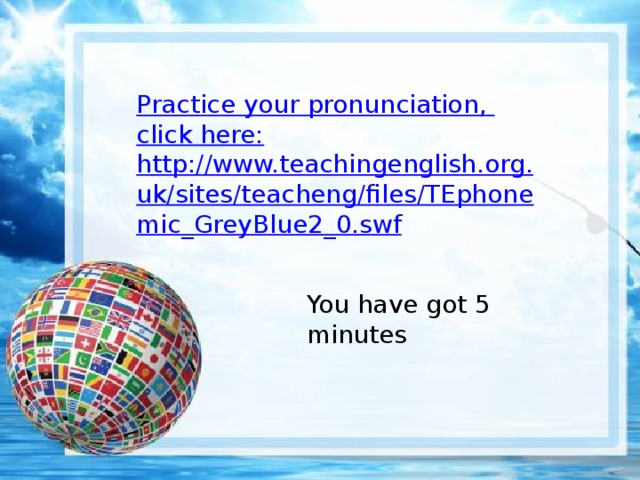 Practi с e your pronunciation , click here: http://www.teachingenglish.org.uk/sites/teacheng/files/TEphonemic_GreyBlue2_0.swf You have got 5 minutes