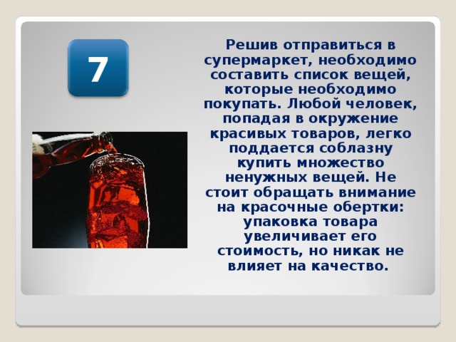 Решив отправиться в супермаркет, необходимо составить список вещей, которые необходимо покупать. Любой человек, попадая в окружение красивых товаров, легко поддается соблазну купить множество ненужных вещей. Не стоит обращать внимание на красочные обертки: упаковка товара увеличивает его стоимость, но никак не влияет на качество.  7