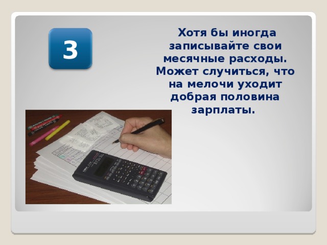 Хотя бы иногда записывайте свои месячные расходы. Может случиться, что на мелочи уходит добрая половина зарплаты.  3