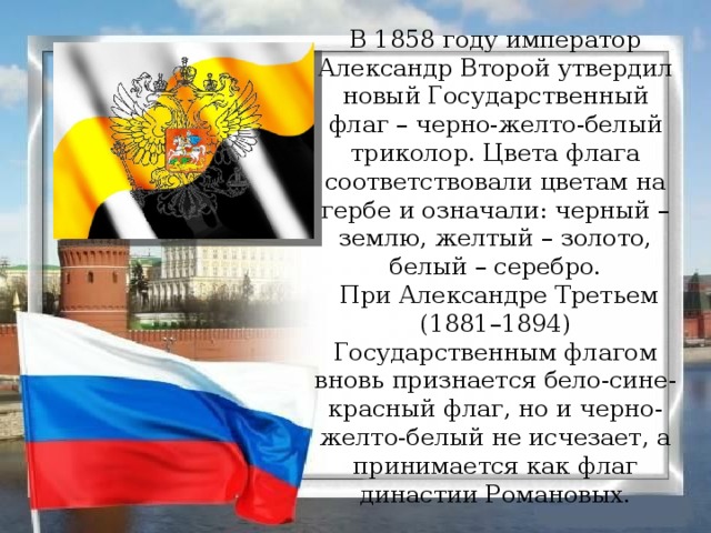 В 1858 году император Александр Второй утвердил новый Государственный флаг – черно-желто-белый триколор. Цвета флага соответствовали цветам на гербе и означали: черный – землю, желтый – золото, белый – серебро.  При Александре Третьем (1881–1894) Государственным флагом вновь признается бело-сине-красный флаг, но и черно-желто-белый не исчезает, а принимается как флаг династии Романовых.