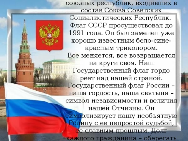 Были Государственные флаги и у союзных республик, входивших в состав Союза Советских Социалистических Республик.  Флаг СССР просуществовал до 1991 года. Он был заменен уже хорошо известным бело-сине-красным триколором. Все меняется, все возвращается на круги своя. Наш Государственный флаг гордо реет над нашей страной. Государственный флаг России – наша гордость, наша святыня – символ независимости и величия нашей Отчизны. Он символизирует нашу необъятную Родину с ее непростой судьбой, ее славным прошлым. Долг каждого гражданина – оберегать честь нашего флага.