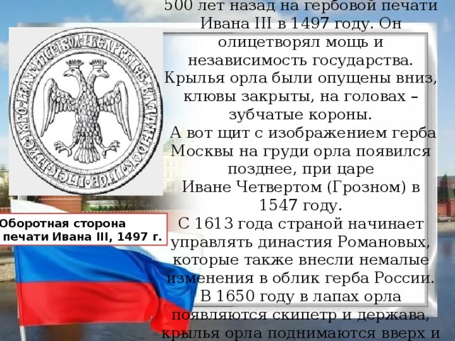 Впервые двуглавый орел как символ появился в России более 500 лет назад на гербовой печати Ивана III в 1497 году. Он олицетворял мощь и независимость государства. Крылья орла были опущены вниз, клювы закрыты, на головах – зубчатые короны.   А вот щит с изображением герба Москвы на груди орла появился позднее, при царе Иване Четвертом (Грозном) в 1547 году. С 1613 года страной начинает управлять династия Романовых, которые также внесли немалые изменения в облик герба России.  В 1650 году в лапах орла появляются скипетр и держава, крылья орла поднимаются вверх и раскрываются, открываются и клювы. Оборотная сторона  печати Ивана III, 1497 г.