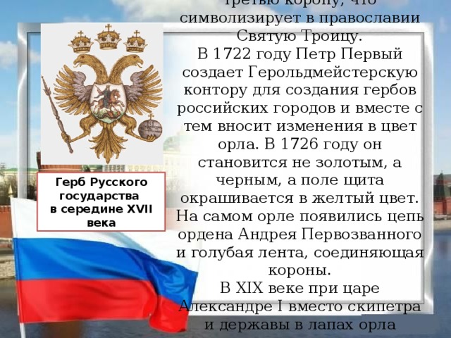 Позднее крест заменяется на третью корону, что символизирует в православии Святую Троицу. В 1722 году Петр Первый создает Герольдмейстерскую контору для создания гербов российских городов и вместе с тем вносит изменения в цвет орла. В 1726 году он становится не золотым, а черным, а поле щита окрашивается в желтый цвет. На самом орле появились цепь ордена Андрея Первозванного и голубая лента, соединяющая короны. В ХIХ веке при царе Александре I вместо скипетра и державы в лапах орла появляются стрелы-молнии, факел и лавровый венок. Герб Русского государства в середине XVII века