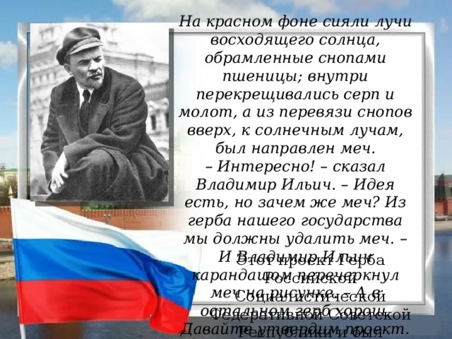 На красном фоне сияли лучи восходящего солнца, обрамленные снопами пшеницы; внутри перекрещивались серп и молот, а из перевязи снопов вверх, к солнечным лучам, был направлен меч. –  Интересно! – сказал Владимир Ильич. – Идея есть, но зачем же меч? Из герба нашего государства мы должны удалить меч. – И Владимир Ильич карандашом перечеркнул меч на рисунке. – А в остальном герб хорош. Давайте утвердим проект.  И он поставил на рисунке свою подпись.