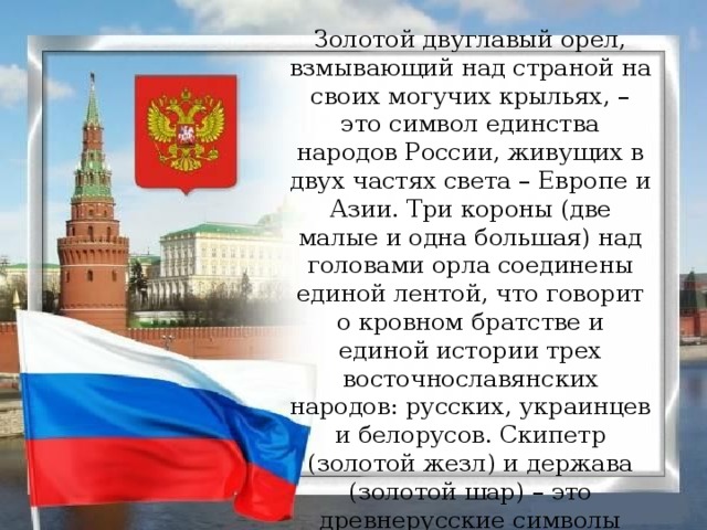 Золотой двуглавый орел, взмывающий над страной на своих могучих крыльях, – это символ единства народов России, живущих в двух частях света – Европе и Азии. Три короны (две малые и одна большая) над головами орла соединены единой лентой, что говорит о кровном братстве и единой истории трех восточнославянских народов: русских, украинцев и белорусов. Скипетр (золотой жезл) и держава (золотой шар) – это древнерусские символы государственной власти и его защиты. На груди орла – красный щит.