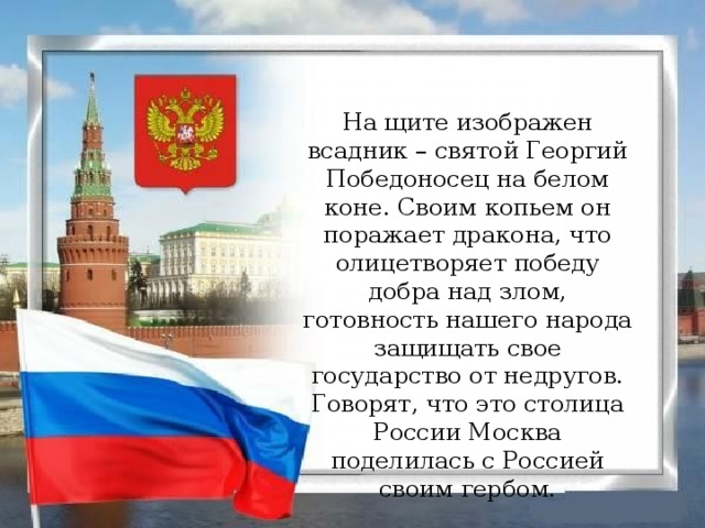 На щите изображен всадник – святой Георгий Победоносец на белом коне. Своим копьем он поражает дракона, что олицетворяет победу добра над злом, готовность нашего народа защищать свое государство от недругов. Говорят, что это столица России Москва поделилась с Россией своим гербом.