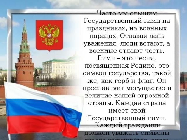 Часто мы слышим Государственный гимн на праздниках, на военных парадах. Отдавая дань уважения, люди встают, а военные отдают честь.  Гимн – это песня, посвященная Родине, это символ государства, такой же, как герб и флаг. Он прославляет могущество и величие нашей огромной страны. Каждая страна имеет свой Государственный гимн.  Каждый гражданин должен уважать символы своего государства, знать слова гимна своей Родины