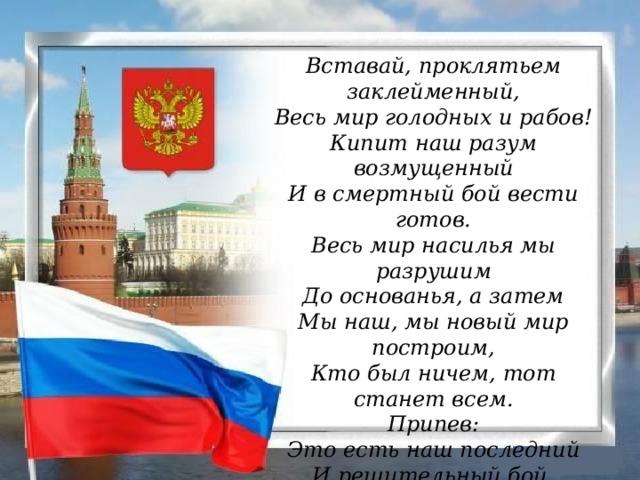 Вставай, проклятьем заклейменный,  Весь мир голодных и рабов!  Кипит наш разум возмущенный  И в смертный бой вести готов.  Весь мир насилья мы разрушим  До основанья, а затем  Мы наш, мы новый мир построим,  Кто был ничем, тот станет всем. Припев: Это есть наш последний  И решительный бой,  С Интернационалом  Воспрянет род людской!...