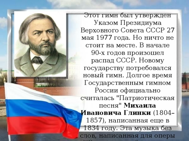 Этот гимн был утвержден Указом Президиума Верховного Совета СССР 27 мая 1977 года. Но ничто не стоит на месте. В начале 90-х годов произошел распад СССР. Новому государству потребовался новый гимн. Долгое время Государственным гимном России официально считалась 