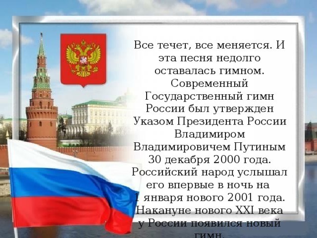 Все течет, все меняется. И эта песня недолго оставалась гимном. Современный Государственный гимн России был утвержден Указом Президента России Владимиром Владимировичем Путиным 30 декабря 2000 года. Российский народ услышал его впервые в ночь на   1 января нового 2001 года. Накануне нового XXI века у России появился новый гимн.