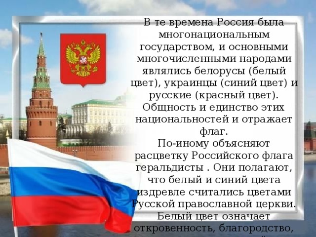 В те времена Россия была многонациональным государством, и основными многочисленными народами являлись белорусы (белый цвет), украинцы (синий цвет) и русские (красный цвет). Общность и единство этих национальностей и отражает флаг.  По-иному объясняют расцветку Российского флага геральдисты . Они полагают, что белый и синий цвета издревле считались цветами Русской православной церкви. Белый цвет означает откровенность, благородство, совершенство, синий – верность и честность. А вот красный символизирует мужество, отвагу, героизм, смелость.