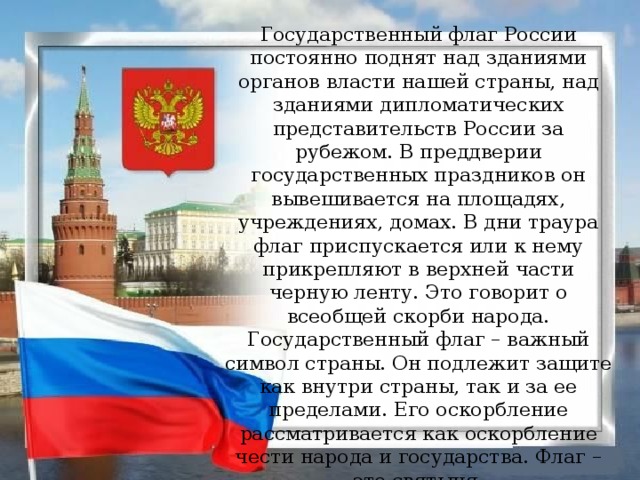 Государственный флаг России постоянно поднят над зданиями органов власти нашей страны, над зданиями дипломатических представительств России за рубежом. В преддверии государственных праздников он вывешивается на площадях, учреждениях, домах. В дни траура флаг приспускается или к нему прикрепляют в верхней части черную ленту. Это говорит о всеобщей скорби народа.  Государственный флаг – важный символ страны. Он подлежит защите как внутри страны, так и за ее пределами. Его оскорбление рассматривается как оскорбление чести народа и государства. Флаг – это святыня.  В России существует праздник, который торжественно отмечается 22 августа, – день Государственного флага Российской Федерации .