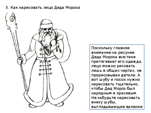 Поскольку главное внимание на рисунке Деда Мороза все-таки притягивает его одежда, лицо можно рисовать лишь в общих чертах, не прорисовывая детали. А вот шубу и посох нужно нарисовать тщательно, чтобы Дед Мороз был нарядным и красивым. Не забудьте нарисовать внизу шубы, выглядывающие валенки