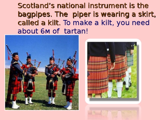 Scotland’s national instrument is the bagpipes.  The piper is wearing a skirt, called a kilt. To make a kilt, you need about 6м of tartan!