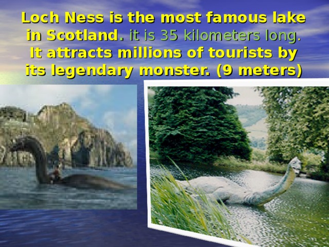 Loch Ness is the most famous lake in Scotland . it is 35 kilometers long . It attracts millions of tourists by its legendary monster. (9 meters )
